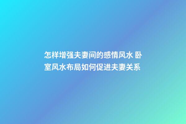 怎样增强夫妻间的感情风水 卧室风水布局如何促进夫妻关系